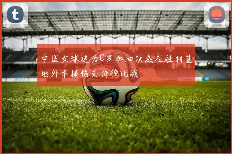 中国女球迷为C罗加油助威在胜利基地外举横幅支持德比战