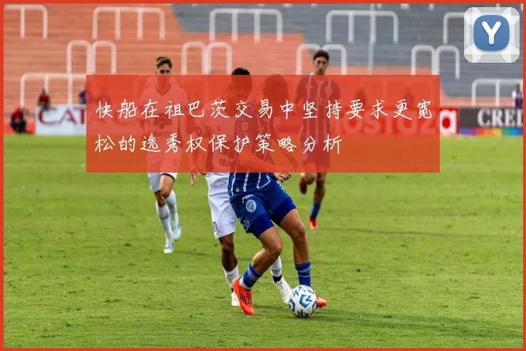 快船在祖巴茨交易中坚持要求更宽松的选秀权保护策略分析