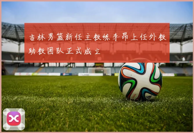 吉林男篮新任主教练李昂上任外教助教团队正式成立