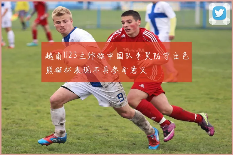 越南U23主帅称中国队李昊防守出色熊猫杯表现不具参考意义
