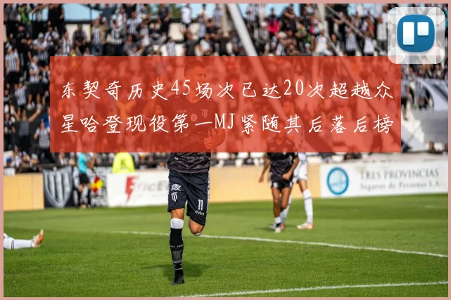 东契奇历史45场次已达20次超越众星哈登现役第一MJ紧随其后落后榜首100场