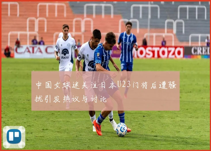 中国女球迷关注日本U23门将后遭骚扰引发热议与讨论