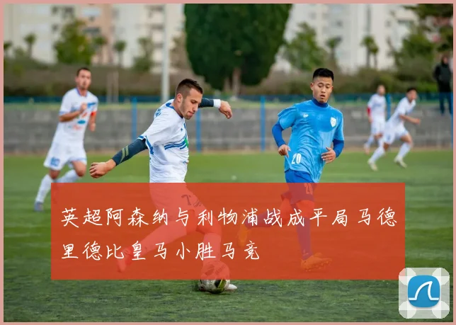 英超阿森纳与利物浦战成平局马德里德比皇马小胜马竞