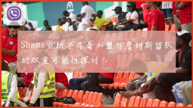 Shams分析字母哥加盟与詹姆斯留队的双重可能性探讨