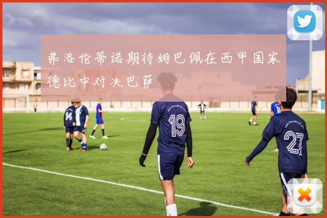 弗洛伦蒂诺期待姆巴佩在西甲国家德比中对决巴萨