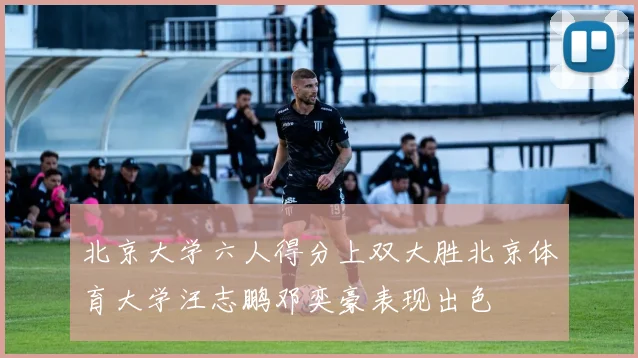 北京大学六人得分上双大胜北京体育大学汪志鹏邓奕豪表现出色