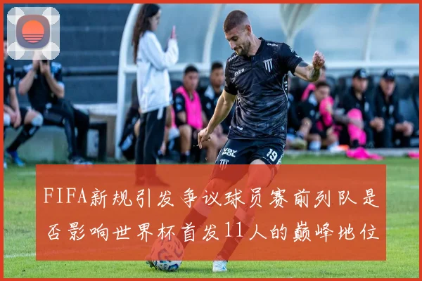 FIFA新规引发争议球员赛前列队是否影响世界杯首发11人的巅峰地位