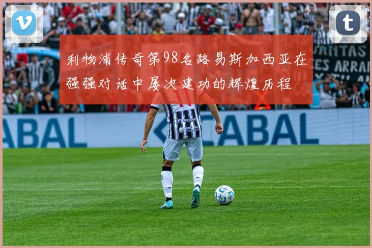利物浦传奇第98名路易斯加西亚在强强对话中屡次建功的辉煌历程