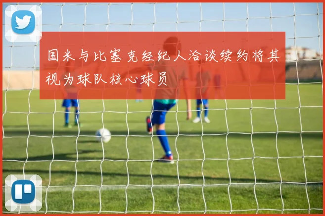 国米与比塞克经纪人洽谈续约将其视为球队核心球员