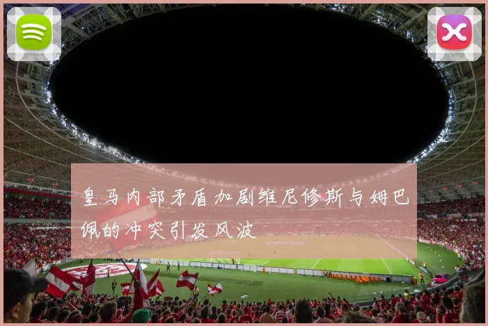 皇马内部矛盾加剧维尼修斯与姆巴佩的冲突引发风波