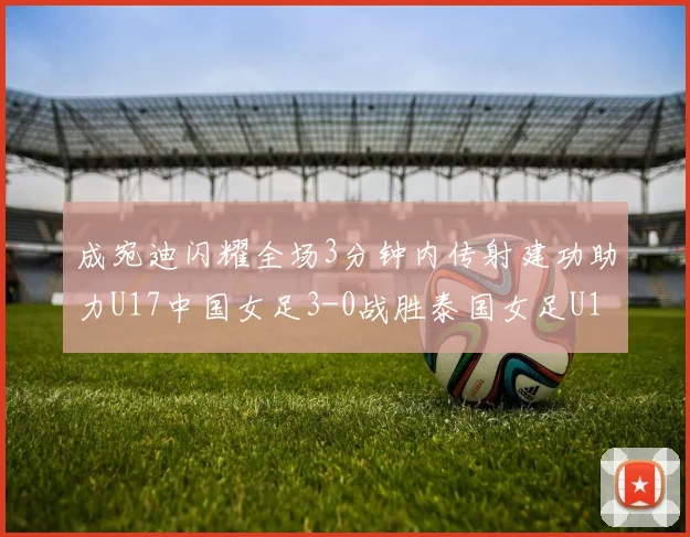 成宛迪闪耀全场3分钟内传射建功助力U17中国女足3-0战胜泰国女足U17