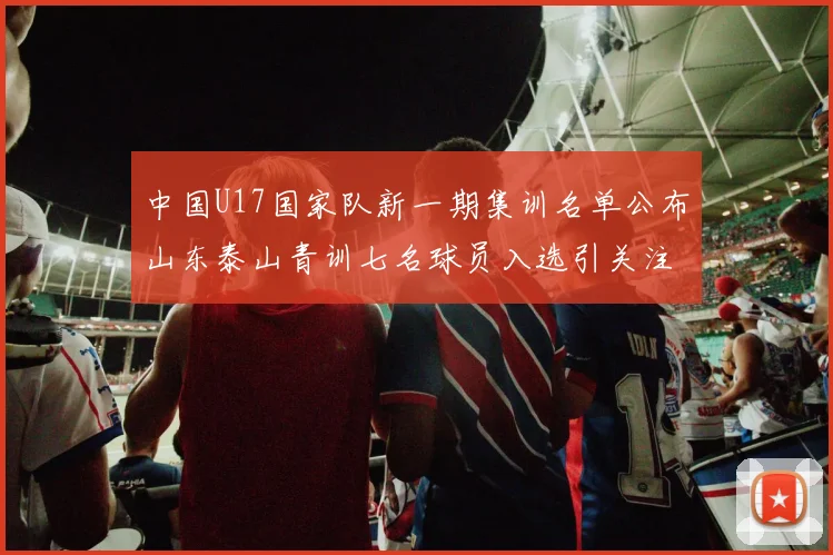中国U17国家队新一期集训名单公布山东泰山青训七名球员入选引关注