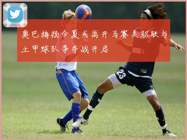 奥巴梅扬今夏或离开马赛美职联与土甲球队争夺战开启