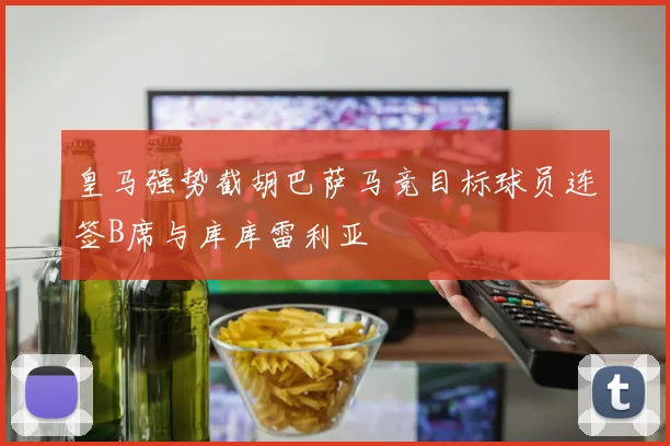 皇马强势截胡巴萨马竞目标球员连签B席与库库雷利亚