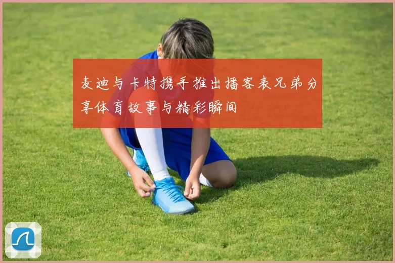麦迪与卡特携手推出播客表兄弟分享体育故事与精彩瞬间