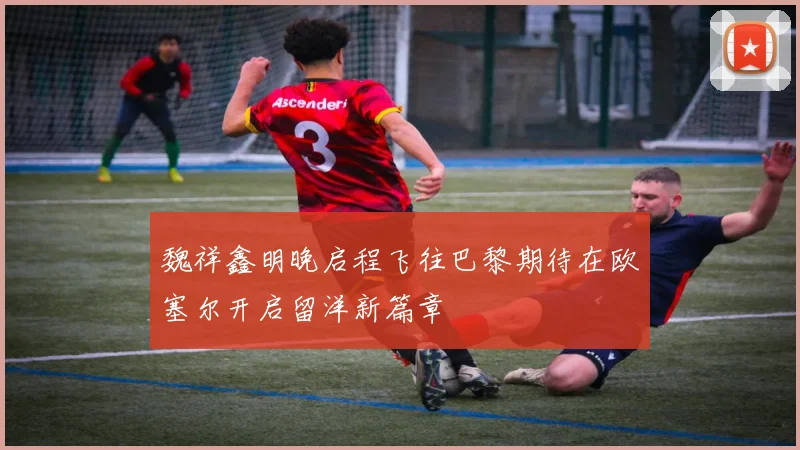 魏祥鑫明晚启程飞往巴黎期待在欧塞尔开启留洋新篇章