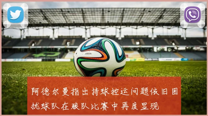 阿德尔曼指出持球控运问题依旧困扰球队在狼队比赛中再度显现