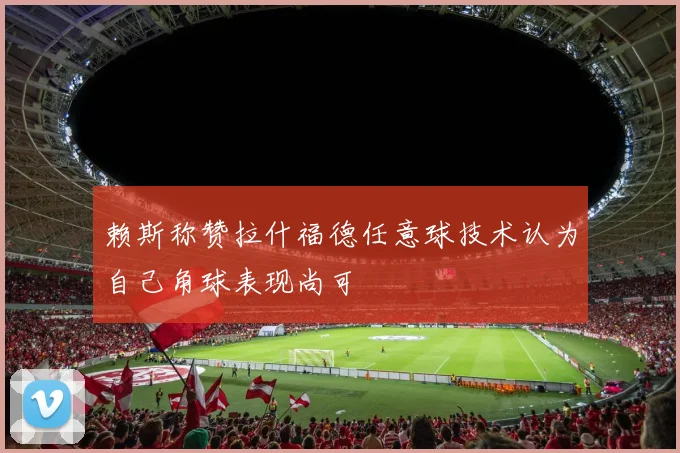 赖斯称赞拉什福德任意球技术认为自己角球表现尚可