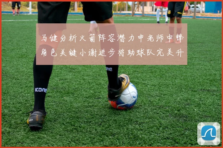 马健分析火箭阵容潜力申老师中锋角色关键小谢进步将助球队完美升级