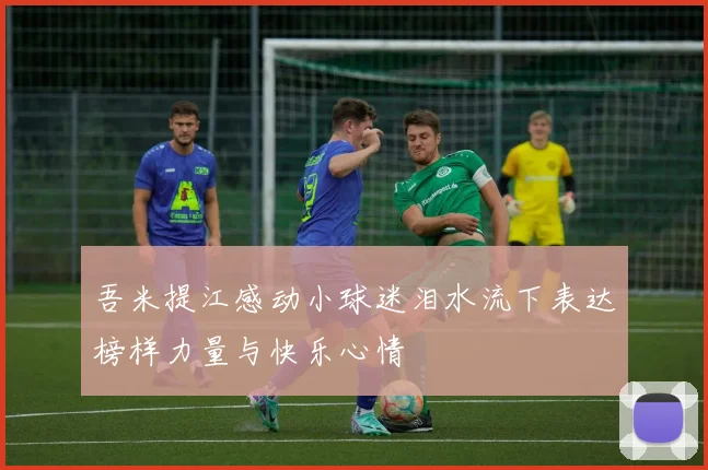 吾米提江感动小球迷泪水流下表达榜样力量与快乐心情