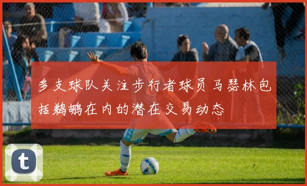 多支球队关注步行者球员马瑟林包括鹈鹕在内的潜在交易动态
