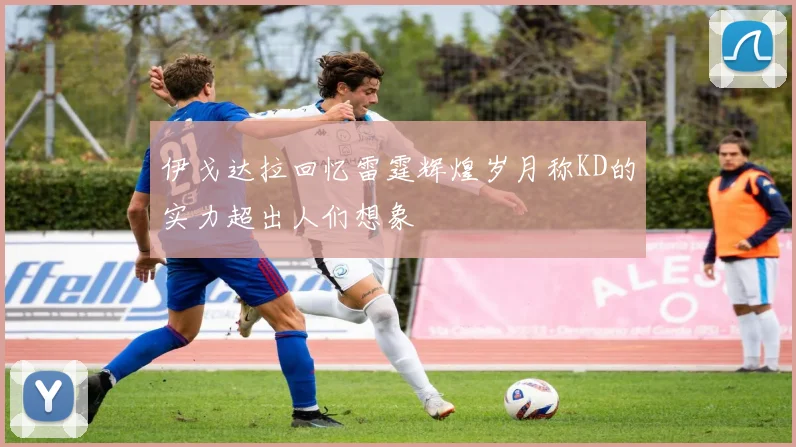 伊戈达拉回忆雷霆辉煌岁月称KD的实力超出人们想象